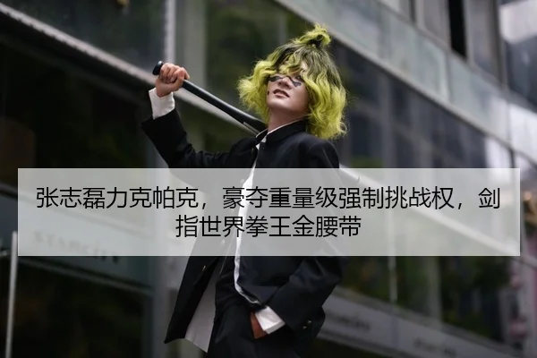 张志磊力克帕克，豪夺重量级强制挑战权，剑指世界拳王金腰带